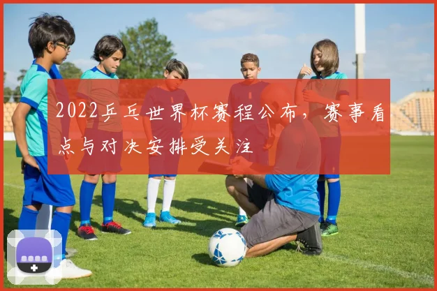 2022乒乓世界杯赛程公布，赛事看点与对决安排受关注