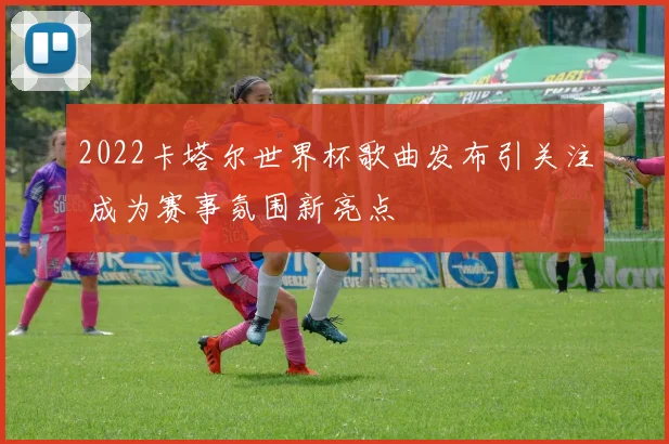 2022卡塔尔世界杯歌曲发布引关注 成为赛事氛围新亮点