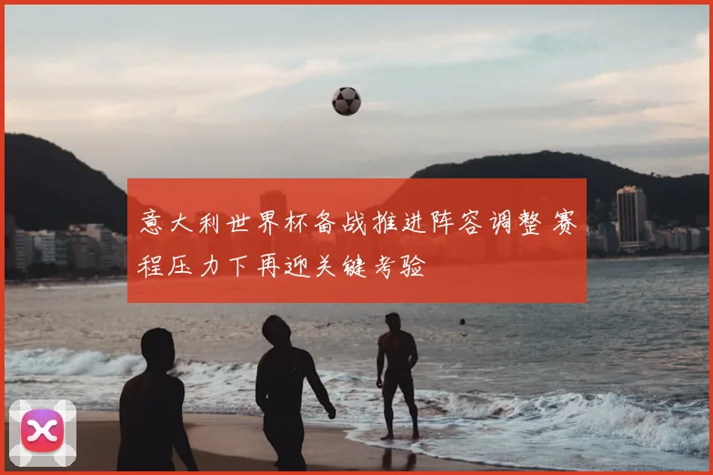 意大利世界杯备战推进阵容调整 赛程压力下再迎关键考验